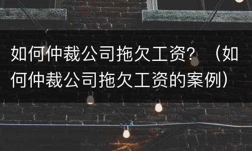 如何仲裁公司拖欠工资？（如何仲裁公司拖欠工资的案例）