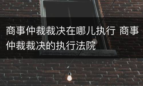 商事仲裁裁决在哪儿执行 商事仲裁裁决的执行法院