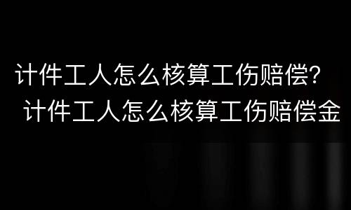 计件工人怎么核算工伤赔偿？ 计件工人怎么核算工伤赔偿金