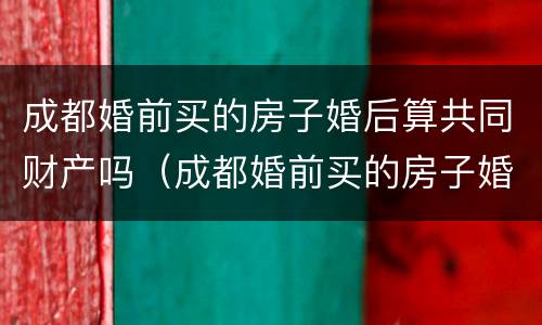 成都婚前买的房子婚后算共同财产吗（成都婚前买的房子婚后算共同财产吗知乎）