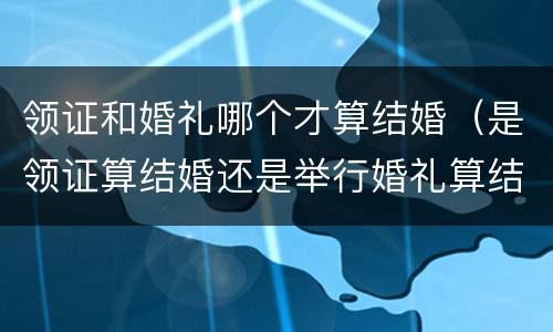 领证和婚礼哪个才算结婚（是领证算结婚还是举行婚礼算结婚）