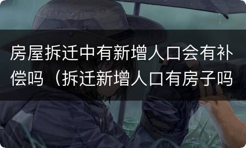 房屋拆迁中有新增人口会有补偿吗（拆迁新增人口有房子吗）