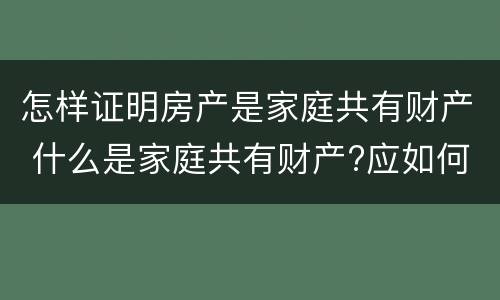 怎样证明房产是家庭共有财产 什么是家庭共有财产?应如何认定?