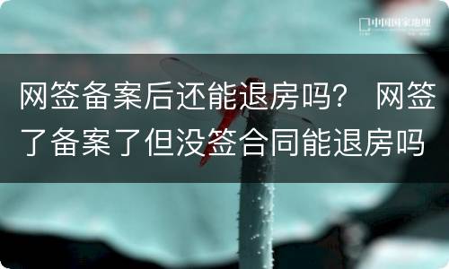 网签备案后还能退房吗？ 网签了备案了但没签合同能退房吗?