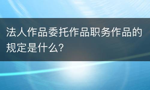 法人作品委托作品职务作品的规定是什么？