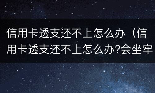 信用卡透支还不上怎么办（信用卡透支还不上怎么办?会坐牢吗?）