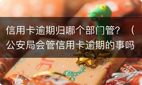 信用卡逾期归哪个部门管？（公安局会管信用卡逾期的事吗）