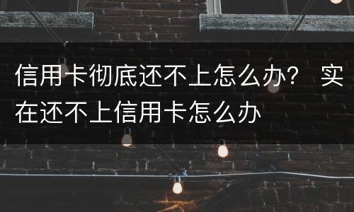 信用卡彻底还不上怎么办？ 实在还不上信用卡怎么办