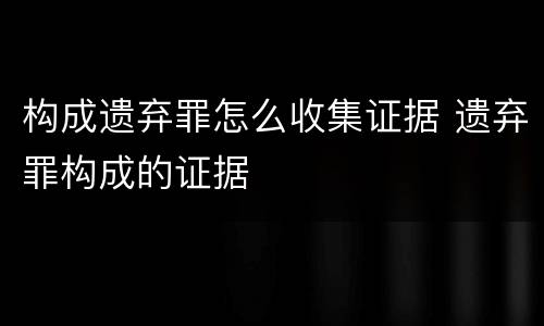 构成遗弃罪怎么收集证据 遗弃罪构成的证据