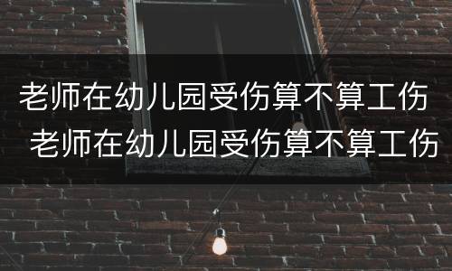 老师在幼儿园受伤算不算工伤 老师在幼儿园受伤算不算工伤范围