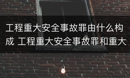 工程重大安全事故罪由什么构成 工程重大安全事故罪和重大安全事故