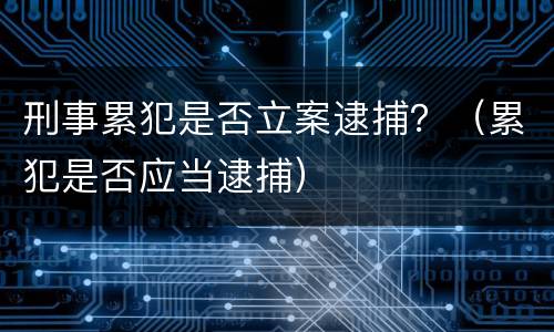 刑事累犯是否立案逮捕？（累犯是否应当逮捕）
