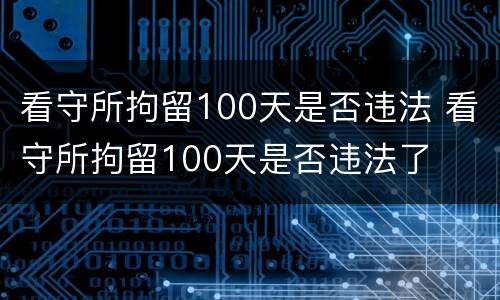 看守所拘留100天是否违法 看守所拘留100天是否违法了