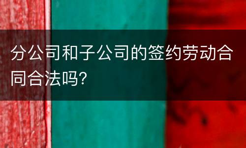 分公司和子公司的签约劳动合同合法吗？