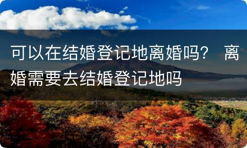 可以在结婚登记地离婚吗？ 离婚需要去结婚登记地吗