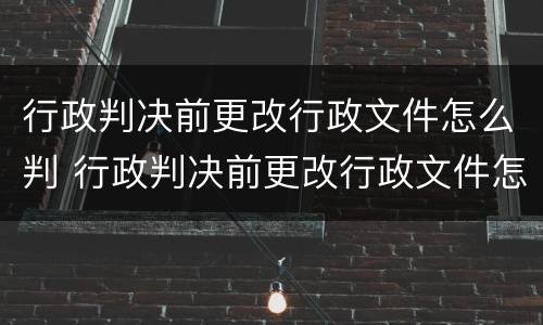 行政判决前更改行政文件怎么判 行政判决前更改行政文件怎么判决