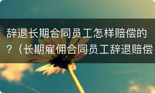 辞退长期合同员工怎样赔偿的?（长期雇佣合同员工辞退赔偿方法）