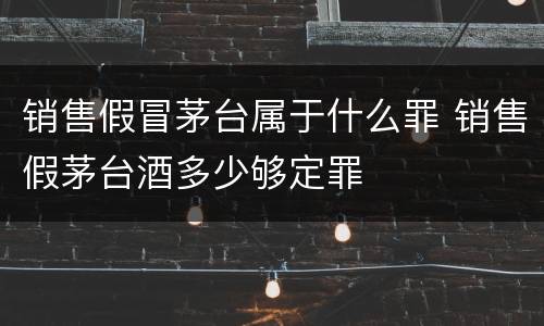 销售假冒茅台属于什么罪 销售假茅台酒多少够定罪