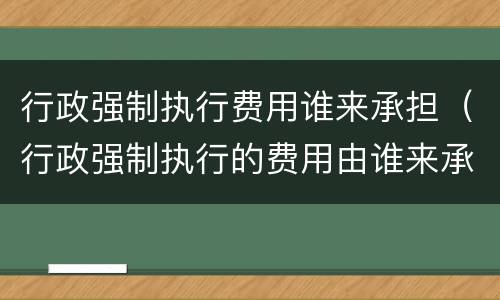 行政强制执行费用谁来承担（行政强制执行的费用由谁来承担）