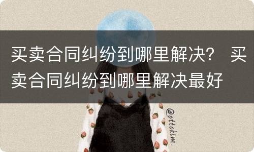买卖合同纠纷到哪里解决？ 买卖合同纠纷到哪里解决最好