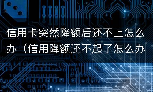 信用卡突然降额后还不上怎么办（信用降额还不起了怎么办）