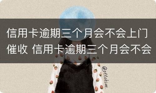 信用卡逾期三个月会不会上门催收 信用卡逾期三个月会不会上门催收了