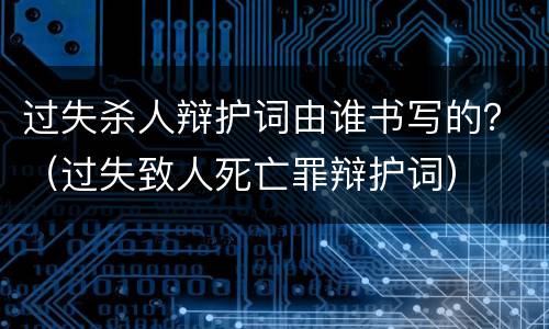 过失杀人辩护词由谁书写的？（过失致人死亡罪辩护词）