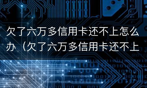 欠了六万多信用卡还不上怎么办（欠了六万多信用卡还不上怎么办呢）