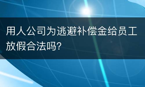 用人公司为逃避补偿金给员工放假合法吗？