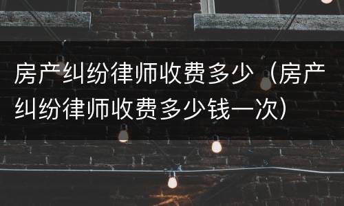 房产纠纷律师收费多少（房产纠纷律师收费多少钱一次）