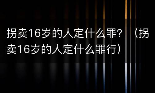 拐卖16岁的人定什么罪？（拐卖16岁的人定什么罪行）