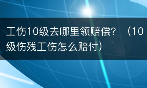 工伤10级去哪里领赔偿？（10级伤残工伤怎么赔付）