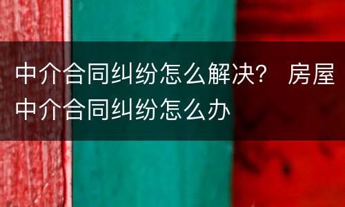 中介合同纠纷怎么解决？ 房屋中介合同纠纷怎么办