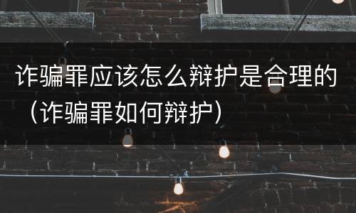 诈骗罪应该怎么辩护是合理的（诈骗罪如何辩护）