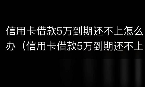 信用卡借款5万到期还不上怎么办（信用卡借款5万到期还不上怎么办呢）
