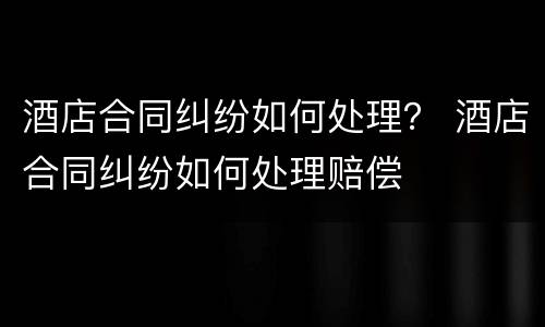 酒店合同纠纷如何处理？ 酒店合同纠纷如何处理赔偿