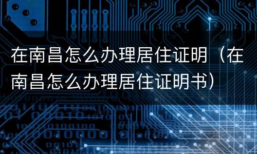 在南昌怎么办理居住证明（在南昌怎么办理居住证明书）