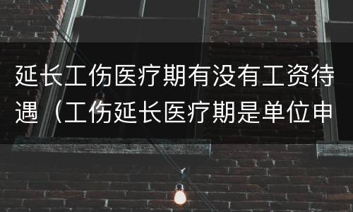 延长工伤医疗期有没有工资待遇（工伤延长医疗期是单位申请吗）