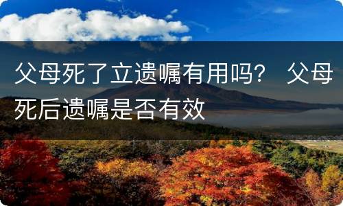 父母死了立遗嘱有用吗？ 父母死后遗嘱是否有效