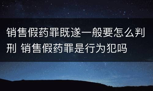销售假药罪既遂一般要怎么判刑 销售假药罪是行为犯吗