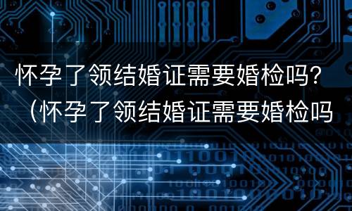 怀孕了领结婚证需要婚检吗？（怀孕了领结婚证需要婚检吗女）