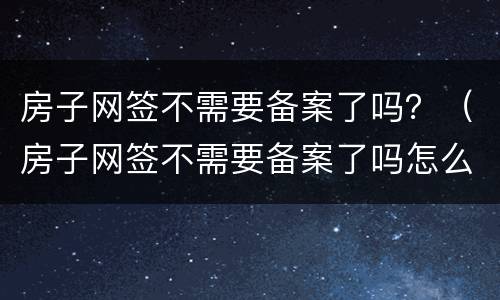 房子网签不需要备案了吗？（房子网签不需要备案了吗怎么办）