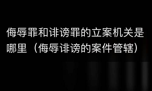 侮辱罪和诽谤罪的立案机关是哪里（侮辱诽谤的案件管辖）