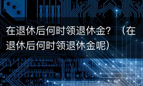 在退休后何时领退休金？（在退休后何时领退休金呢）