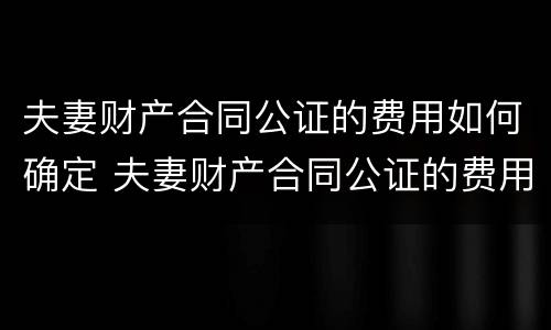 夫妻财产合同公证的费用如何确定 夫妻财产合同公证的费用如何确定责任