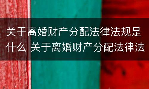 关于离婚财产分配法律法规是什么 关于离婚财产分配法律法规是什么规定