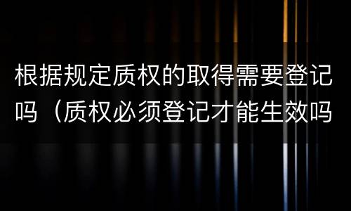 根据规定质权的取得需要登记吗（质权必须登记才能生效吗?）