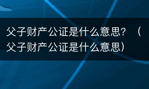 父子财产公证是什么意思？（父子财产公证是什么意思）