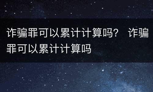 诈骗罪可以累计计算吗？ 诈骗罪可以累计计算吗
