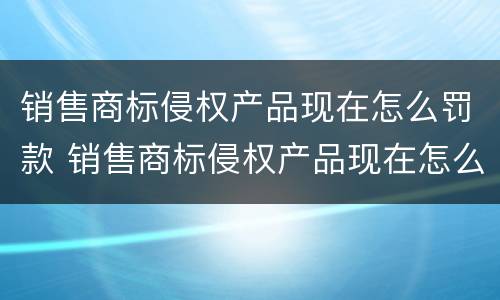 销售商标侵权产品现在怎么罚款 销售商标侵权产品现在怎么罚款的